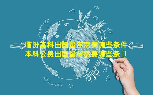 临汾本科出国留学需要哪些条件 本科公费出国留学需要哪些条 ☘ 件